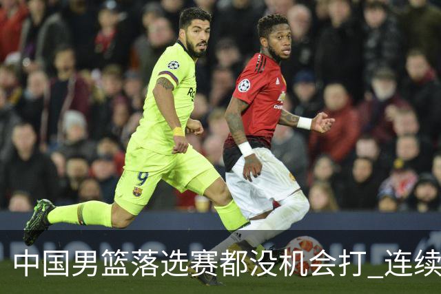 中国男篮落选赛都没机会打 连续两届无缘奥运